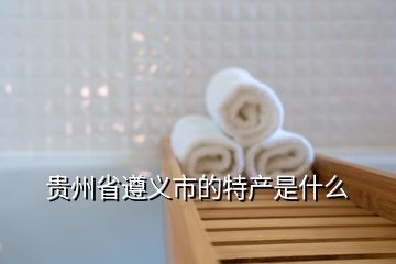 貴州省遵義市的特產(chǎn)是什么