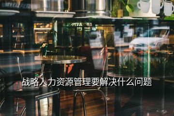 戰(zhàn)略人力資源管理要解決什么問題