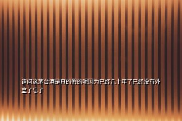 請問這茅臺酒是真的假的呢因為已經(jīng)幾十年了已經(jīng)沒有外盒了忘了