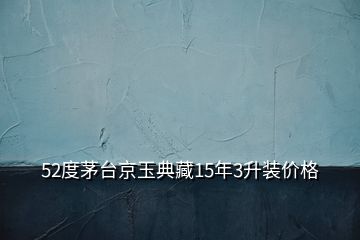 52度茅臺京玉典藏15年3升裝價格