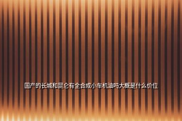 國(guó)產(chǎn)的長(zhǎng)城和昆侖有全合成小車機(jī)油嗎大概是什么價(jià)位