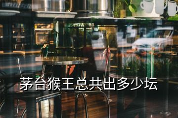 茅臺(tái)猴王總共出多少壇