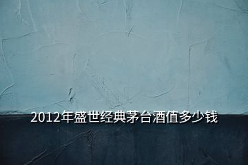 2012年盛世經(jīng)典茅臺酒值多少錢