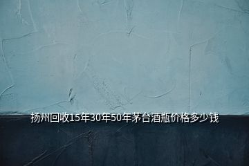 揚(yáng)州回收15年30年50年茅臺(tái)酒瓶?jī)r(jià)格多少錢