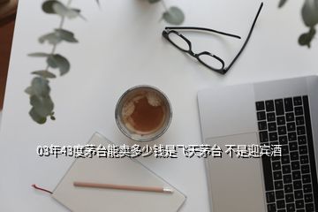 03年43度茅臺(tái)能賣多少錢是飛天茅臺(tái) 不是迎賓酒