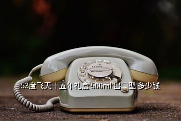 53度飛天十五年禮盒 500ml 出口型 多少錢(qián)