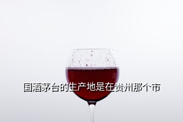 國(guó)酒茅臺(tái)的生產(chǎn)地是在貴州那個(gè)市