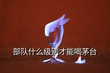 部隊什么級別才能喝茅臺