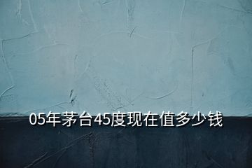 05年茅臺(tái)45度現(xiàn)在值多少錢(qián)