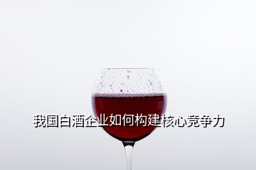 我國白酒企業(yè)如何構(gòu)建核心競爭力