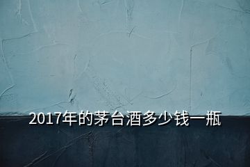 2017年的茅臺(tái)酒多少錢(qián)一瓶