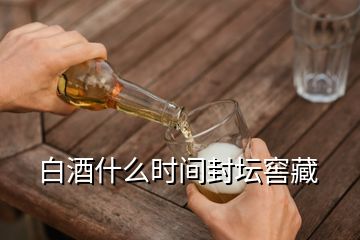 白酒什么時間封壇窖藏