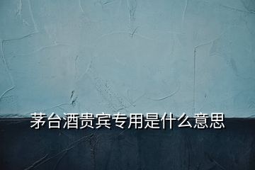 茅臺(tái)酒貴賓專(zhuān)用是什么意思