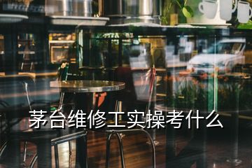 茅臺維修工實操考什么