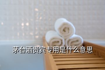 茅臺酒貴賓專用是什么意思