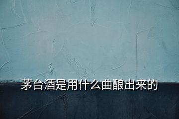 茅臺(tái)酒是用什么曲釀出來(lái)的