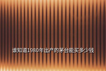 誰(shuí)知道1980年出產(chǎn)的茅臺(tái)能買(mǎi)多少錢(qián)