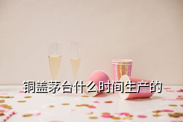 銅蓋茅臺什么時間生產(chǎn)的