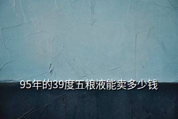 95年的39度五糧液能賣多少錢