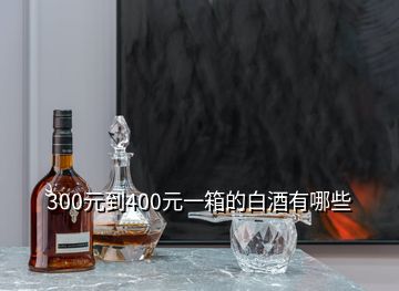 300元到400元一箱的白酒有哪些