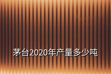 茅臺(tái)2020年產(chǎn)量多少噸