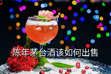 陳年茅臺(tái)酒該如何出售