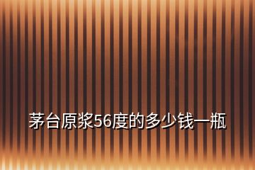 茅臺原漿56度的多少錢一瓶