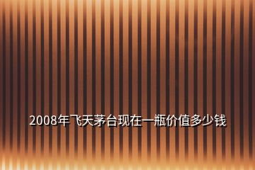 2008年飛天茅臺(tái)現(xiàn)在一瓶?jī)r(jià)值多少錢(qián)