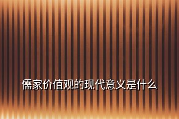 儒家價(jià)值觀的現(xiàn)代意義是什么