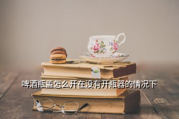 啤酒瓶蓋怎么開(kāi)在沒(méi)有開(kāi)瓶器的情況下