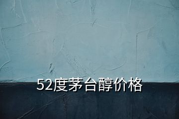 52度茅臺(tái)醇價(jià)格