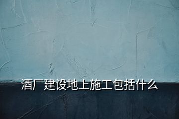 酒廠建設地上施工包括什么