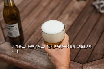 現(xiàn)在是工廠旺季了嗎工廠招人多嗎哪一帶貴州高加班多累不怕