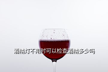 酒精燈不用時(shí)可以檢查酒精多少嗎