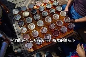 啤酒瓶蓋怎么開在沒有開瓶器的情況下