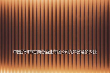 中國(guó)瀘州市古商臺(tái)酒業(yè)有限公司九年窖酒多少錢(qián)