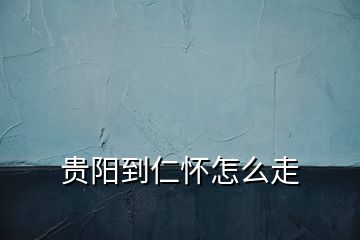 貴陽(yáng)到仁懷怎么走