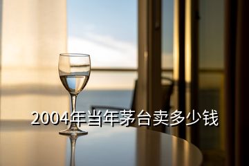 2004年當(dāng)年茅臺(tái)賣多少錢