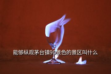 能夠縱觀茅臺(tái)鎮(zhèn)90景色的景區(qū)叫什么