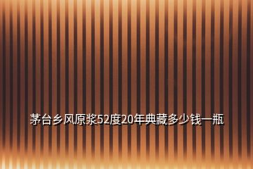 茅臺(tái)鄉(xiāng)風(fēng)原漿52度20年典藏多少錢一瓶