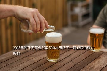 2005年的飛天茅臺(tái)53度500ML帶杯子一箱12瓶的現(xiàn)在的價(jià)