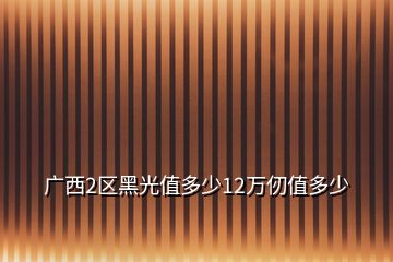 廣西2區(qū)黑光值多少12萬仞值多少