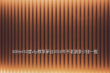 500ml53度vlp尊享茅臺2016年不老酒多少錢一瓶