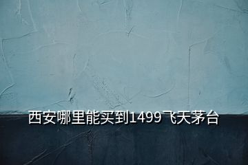 西安哪里能買到1499飛天茅臺