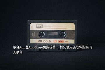 茅臺(tái)App登AppStore免費(fèi)榜第一 如何使用該軟件購買飛天茅臺(tái)