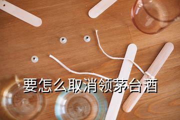 要怎么取消領(lǐng)茅臺(tái)酒