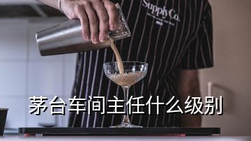 茅臺車間主任什么級別