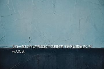 我有一瓶70年代中期至80年代初的老飛天茅臺市值多少啊有人知道