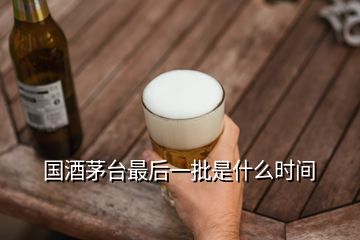 國酒茅臺最后一批是什么時間