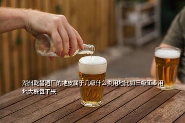 湖州乾昌酒廠的地皮屬于幾級什么類用地比如三級工業(yè)用地大概每平米